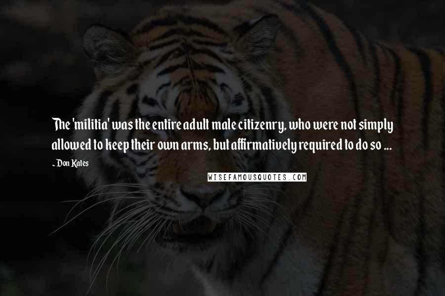 Don Kates quotes: The 'militia' was the entire adult male citizenry, who were not simply allowed to keep their own arms, but affirmatively required to do so ...