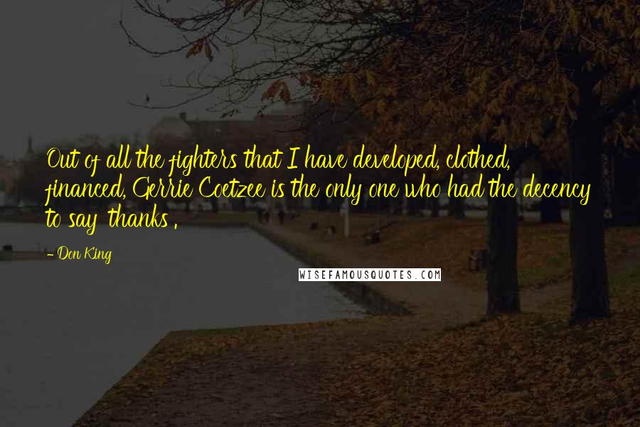 Don King quotes: Out of all the fighters that I have developed, clothed, financed, Gerrie Coetzee is the only one who had the decency to say 'thanks'. Don King quotes: Out of all the fighters that I have developed, clothed, financed, Gerrie Coetzee is the only one who had the decency to say 'thanks'.