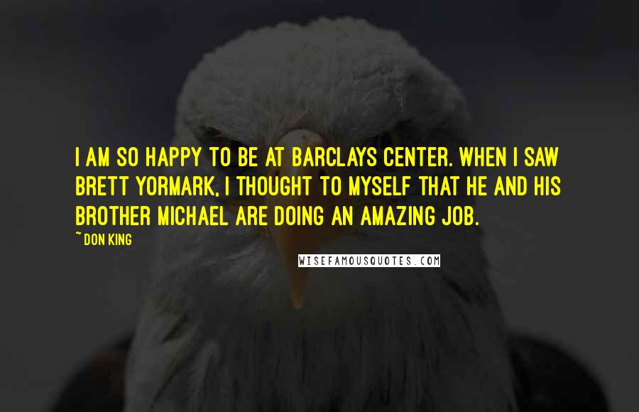 Don King quotes: I am so happy to be at Barclays Center. When I saw Brett Yormark, I thought to myself that he and his brother Michael are doing an amazing job. Don King quotes: I am so happy to be at Barclays Center. When I saw Brett Yormark, I thought to myself that he and his brother Michael are doing an amazing job.