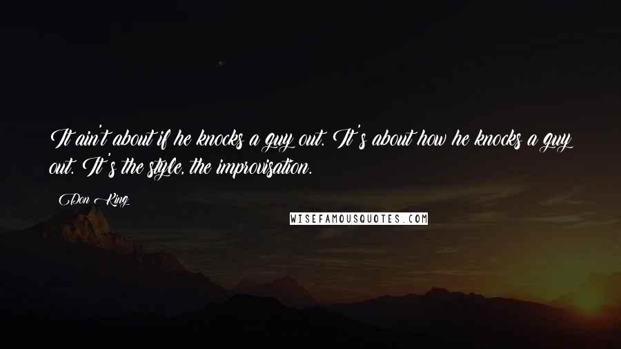 Don King quotes: It ain't about if he knocks a guy out. It's about how he knocks a guy out. It's the style, the improvisation. Don King quotes: It ain't about if he knocks a guy out. It's about how he knocks a guy out. It's the style, the improvisation.