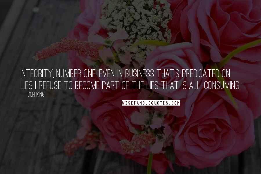 Don King quotes: Integrity, number one. Even in business that's predicated on lies I refuse to become part of the lies that is all-consuming. Don King quotes: Integrity, number one. Even in business that's predicated on lies I refuse to become part of the lies that is all-consuming.
