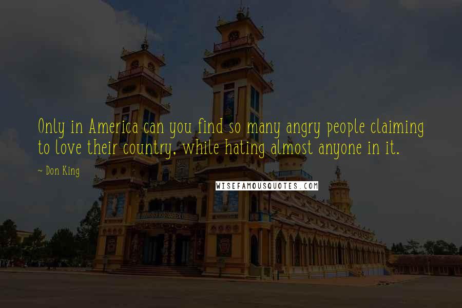 Don King quotes: Only in America can you find so many angry people claiming to love their country, while hating almost anyone in it. Don King quotes: Only in America can you find so many angry people claiming to love their country, while hating almost anyone in it.