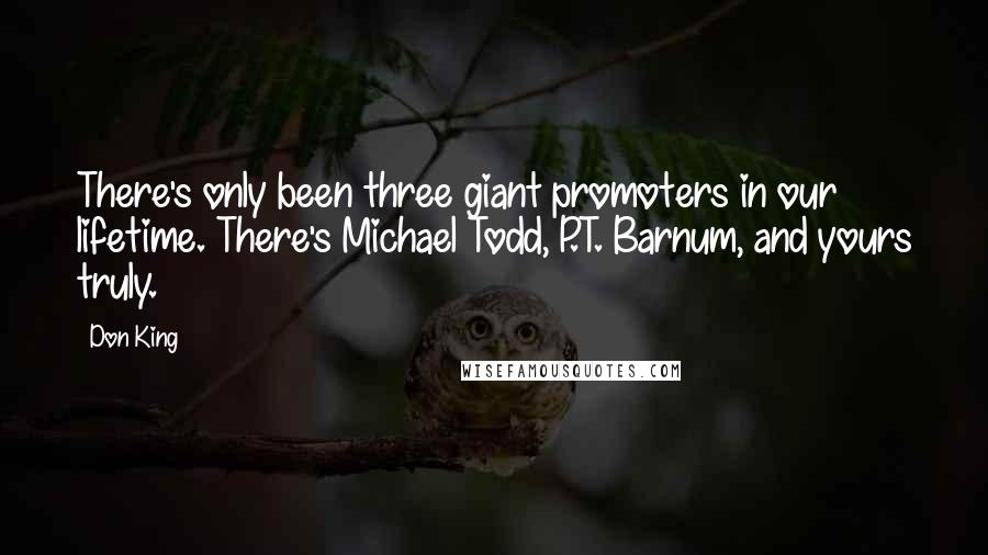 Don King quotes: There's only been three giant promoters in our lifetime. There's Michael Todd, P.T. Barnum, and yours truly. Don King quotes: There's only been three giant promoters in our lifetime. There's Michael Todd, P.T. Barnum, and yours truly.