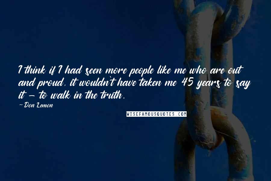 Don Lemon quotes: I think if I had seen more people like me who are out and proud, it wouldn't have taken me 45 years to say it - to walk in the