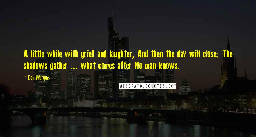 Don Marquis quotes: A little while with grief and laughter, And then the day will close; The shadows gather ... what comes after No man knows. Don Marquis quotes: A little while with grief and laughter, And then the day will close; The shadows gather ... what comes after No man knows.