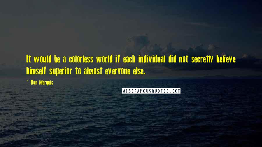 Don Marquis quotes: It would be a colorless world if each individual did not secretly believe himself superior to almost everyone else. Don Marquis quotes: It would be a colorless world if each individual did not secretly believe himself superior to almost everyone else.
