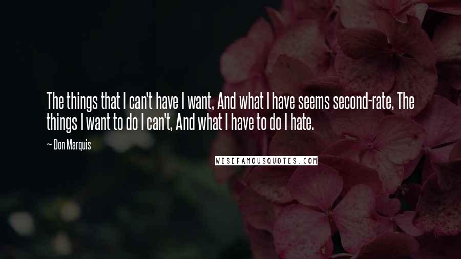 Don Marquis quotes: The things that I can't have I want, And what I have seems second-rate, The things I want to do I can't, And what I have to do I hate. Don Marquis quotes: The things that I can't have I want, And what I have seems second-rate, The things I want to do I can't, And what I have to do I hate.