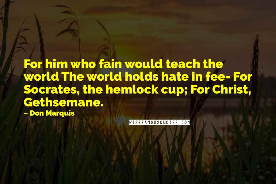 Don Marquis quotes: For him who fain would teach the world The world holds hate in fee- For Socrates, the hemlock cup; For Christ, Gethsemane. Don Marquis quotes: For him who fain would teach the world The world holds hate in fee- For Socrates, the hemlock cup; For Christ, Gethsemane.