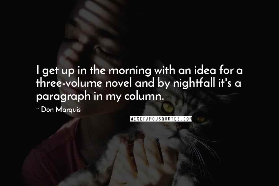 Don Marquis quotes: I get up in the morning with an idea for a three-volume novel and by nightfall it's a paragraph in my column. Don Marquis quotes: I get up in the morning with an idea for a three-volume novel and by nightfall it's a paragraph in my column.