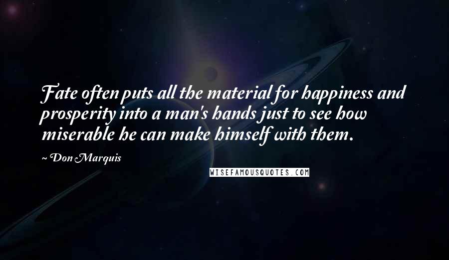 Don Marquis quotes: Fate often puts all the material for happiness and prosperity into a man's hands just to see how miserable he can make himself with them. Don Marquis quotes: Fate often puts all the material for happiness and prosperity into a man's hands just to see how miserable he can make himself with them.