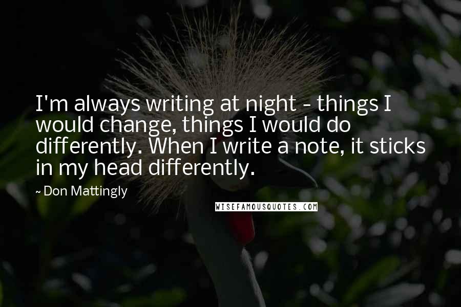 Don Mattingly quotes: I'm always writing at night - things I would change, things I would do differently. When I write a note, it sticks in my head differently.