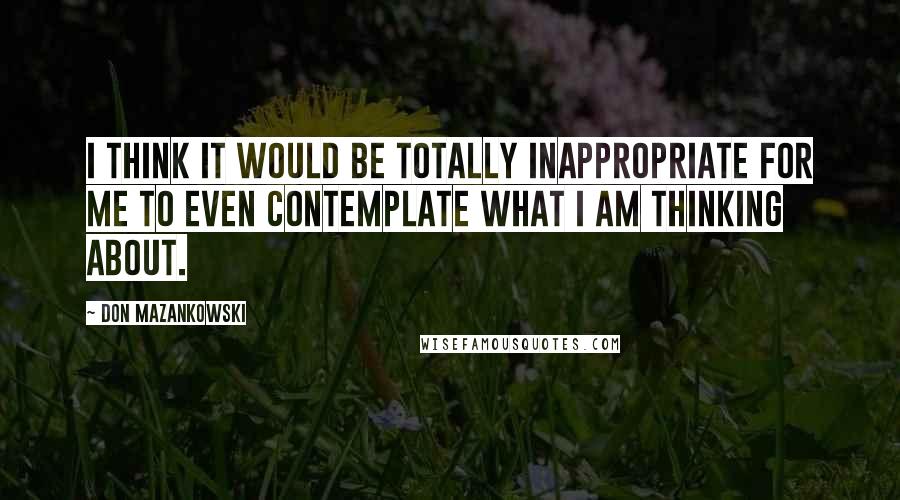 Don Mazankowski quotes: I think it would be totally inappropriate for me to even contemplate what I am thinking about.