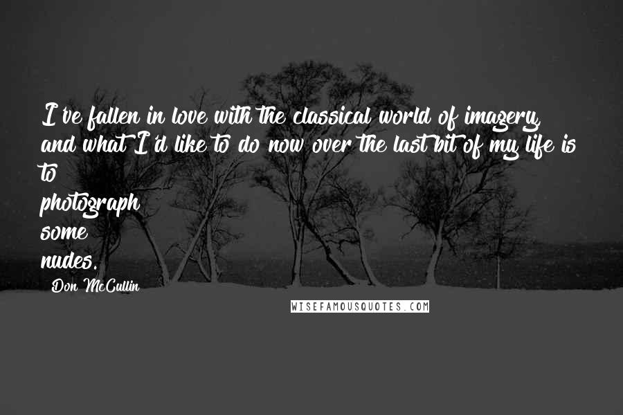 Don McCullin quotes: I've fallen in love with the classical world of imagery, and what I'd like to do now over the last bit of my life is to photograph some nudes.