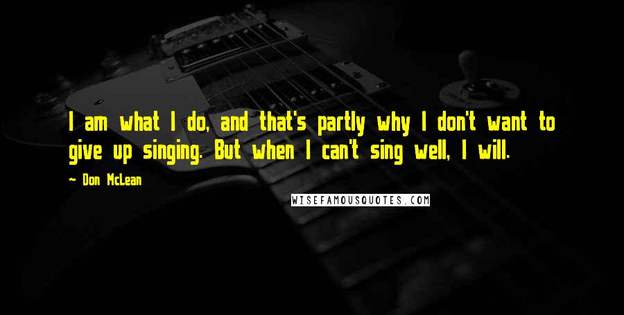 Don McLean quotes: I am what I do, and that's partly why I don't want to give up singing. But when I can't sing well, I will.