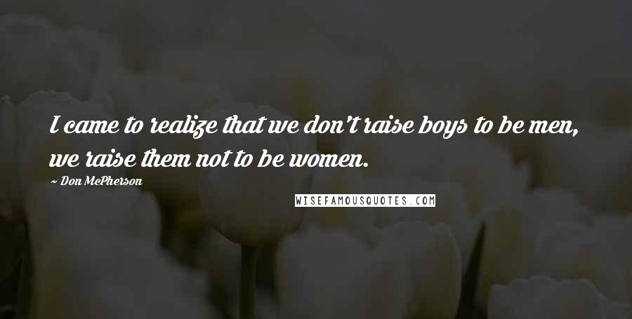 Don McPherson quotes: I came to realize that we don't raise boys to be men, we raise them not to be women.