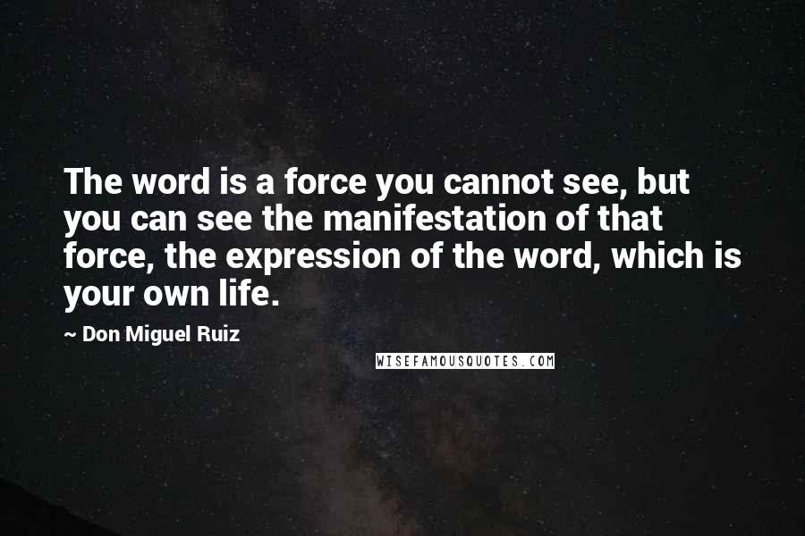 Don Miguel Ruiz quotes: The word is a force you cannot see, but you can see the manifestation of that force, the expression of the word, which is your own life. Don Miguel Ruiz quotes: The word is a force you cannot see, but you can see the manifestation of that force, the expression of the word, which is your own life.
