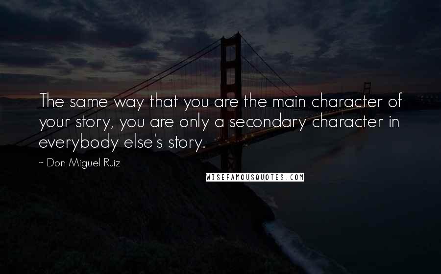 Don Miguel Ruiz quotes: The same way that you are the main character of your story, you are only a secondary character in everybody else's story. Don Miguel Ruiz quotes: The same way that you are the main character of your story, you are only a secondary character in everybody else's story.