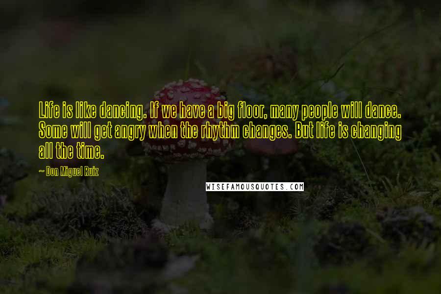 Don Miguel Ruiz quotes: Life is like dancing. If we have a big floor, many people will dance. Some will get angry when the rhythm changes. But life is changing all the time. Don Miguel Ruiz quotes: Life is like dancing. If we have a big floor, many people will dance. Some will get angry when the rhythm changes. But life is changing all the time.