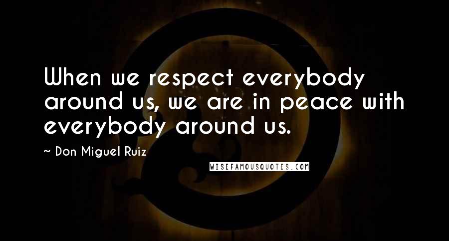 Don Miguel Ruiz quotes: When we respect everybody around us, we are in peace with everybody around us.