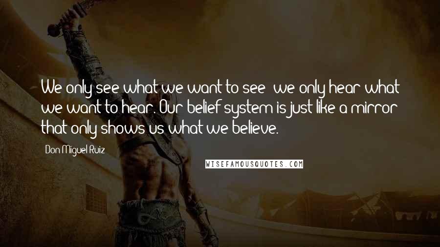 Don Miguel Ruiz quotes: We only see what we want to see; we only hear what we want to hear. Our belief system is just like a mirror that only shows us what we