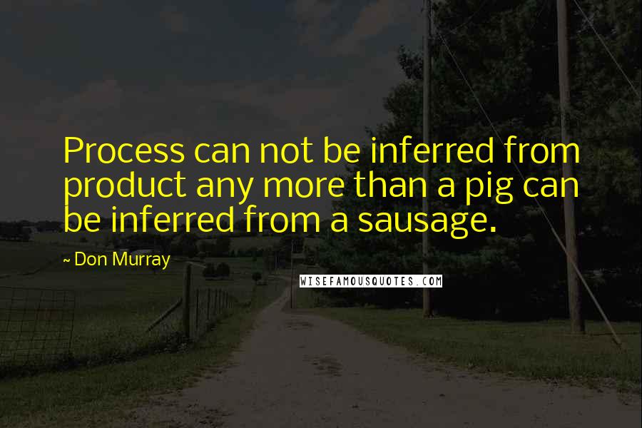 Don Murray quotes: Process can not be inferred from product any more than a pig can be inferred from a sausage.