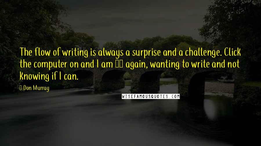 Don Murray quotes: The flow of writing is always a surprise and a challenge. Click the computer on and I am 17 again, wanting to write and not knowing if I can. Don Murray quotes: The flow of writing is always a surprise and a challenge. Click the computer on and I am 17 again, wanting to write and not knowing if I can.