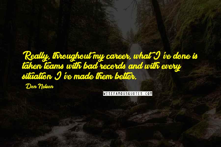 Don Nelson quotes: Really, throughout my career, what I've done is taken teams with bad records and with every situation I've made them better.