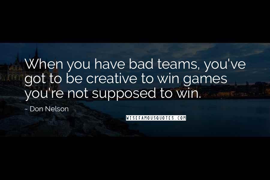 Don Nelson quotes: When you have bad teams, you've got to be creative to win games you're not supposed to win.