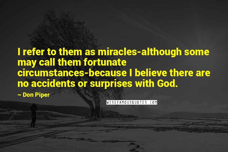 Don Piper quotes: I refer to them as miracles-although some may call them fortunate circumstances-because I believe there are no accidents or surprises with God. Don Piper quotes: I refer to them as miracles-although some may call them fortunate circumstances-because I believe there are no accidents or surprises with God.