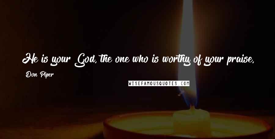 Don Piper quotes: He is your God, the one who is worthy of your praise, the one who has done mighty miracles that you yourself have seen. Don Piper quotes: He is your God, the one who is worthy of your praise, the one who has done mighty miracles that you yourself have seen.