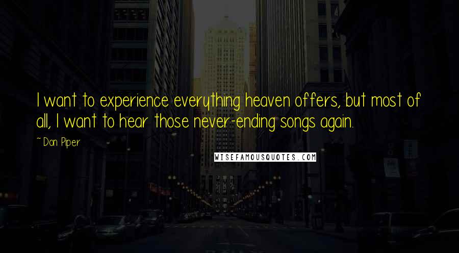 Don Piper quotes: I want to experience everything heaven offers, but most of all, I want to hear those never-ending songs again. Don Piper quotes: I want to experience everything heaven offers, but most of all, I want to hear those never-ending songs again.