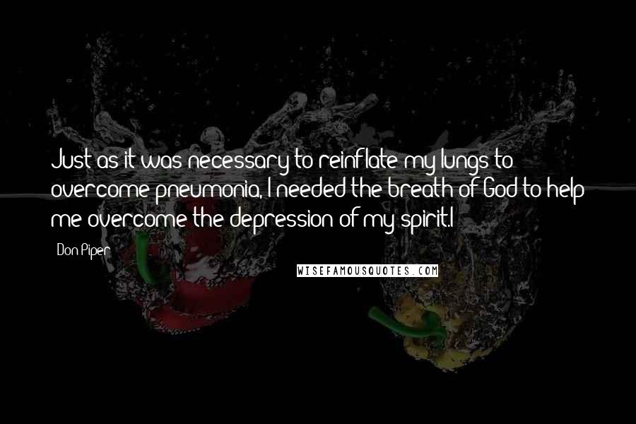 Don Piper quotes: Just as it was necessary to reinflate my lungs to overcome pneumonia, I needed the breath of God to help me overcome the depression of my spirit.I Don Piper quotes: Just as it was necessary to reinflate my lungs to overcome pneumonia, I needed the breath of God to help me overcome the depression of my spirit.I