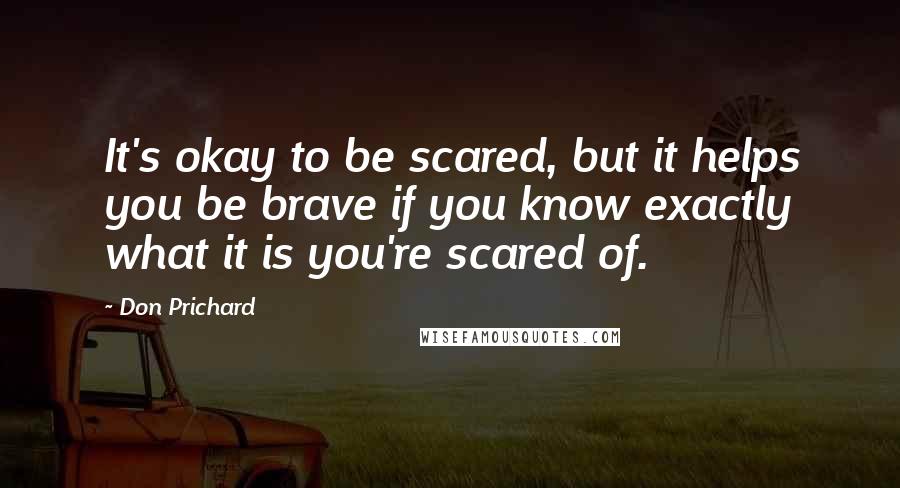 Don Prichard quotes: It's okay to be scared, but it helps you be brave if you know exactly what it is you're scared of.