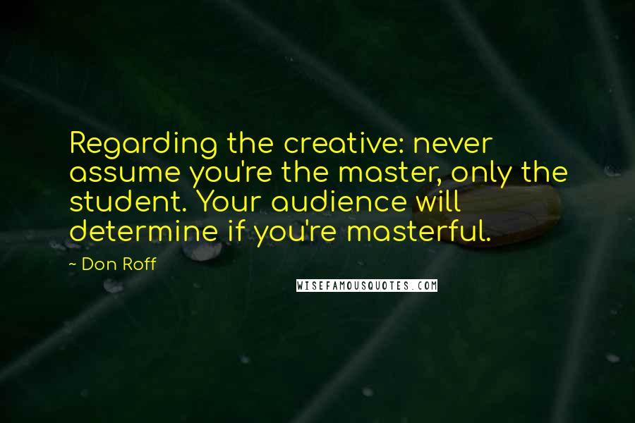 Don Roff quotes: Regarding the creative: never assume you're the master, only the student. Your audience will determine if you're masterful.