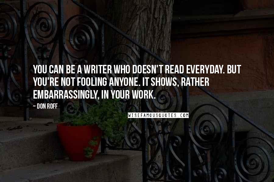 Don Roff quotes: You can be a writer who doesn't read everyday. But you're not fooling anyone. It shows, rather embarrassingly, in your work.