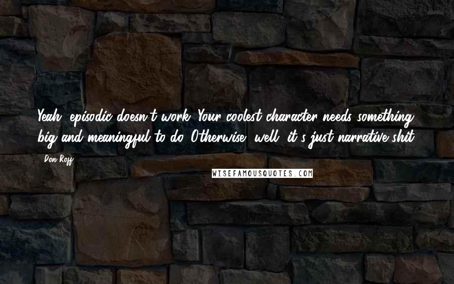 Don Roff quotes: Yeah, episodic doesn't work. Your coolest character needs something big and meaningful to do. Otherwise, well, it's just narrative shit.