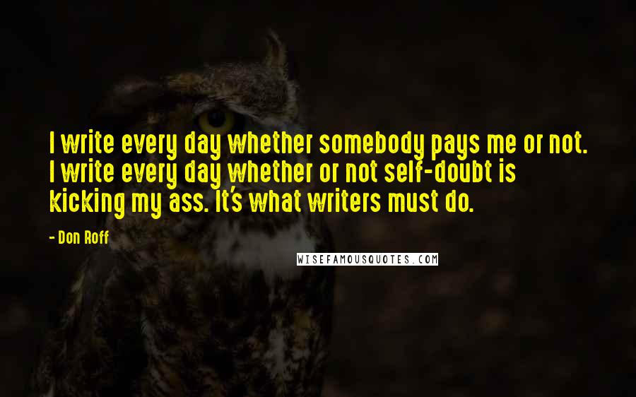 Don Roff quotes: I write every day whether somebody pays me or not. I write every day whether or not self-doubt is kicking my ass. It's what writers must do.