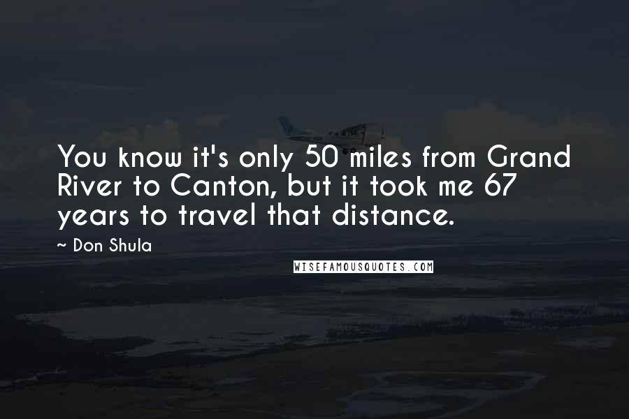 Don Shula quotes: You know it's only 50 miles from Grand River to Canton, but it took me 67 years to travel that distance.