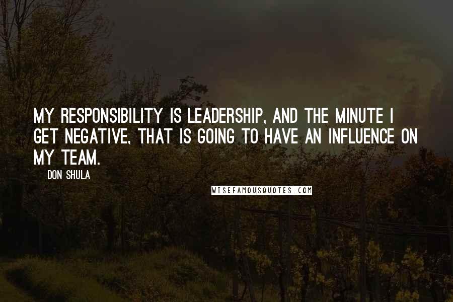 Don Shula quotes: My responsibility is leadership, and the minute I get negative, that is going to have an influence on my team.