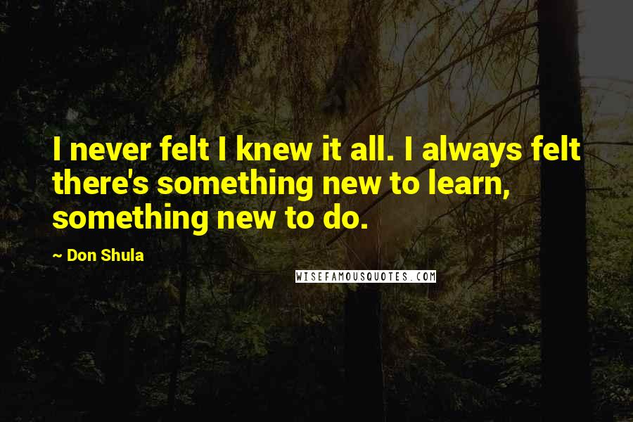 Don Shula quotes: I never felt I knew it all. I always felt there's something new to learn, something new to do.