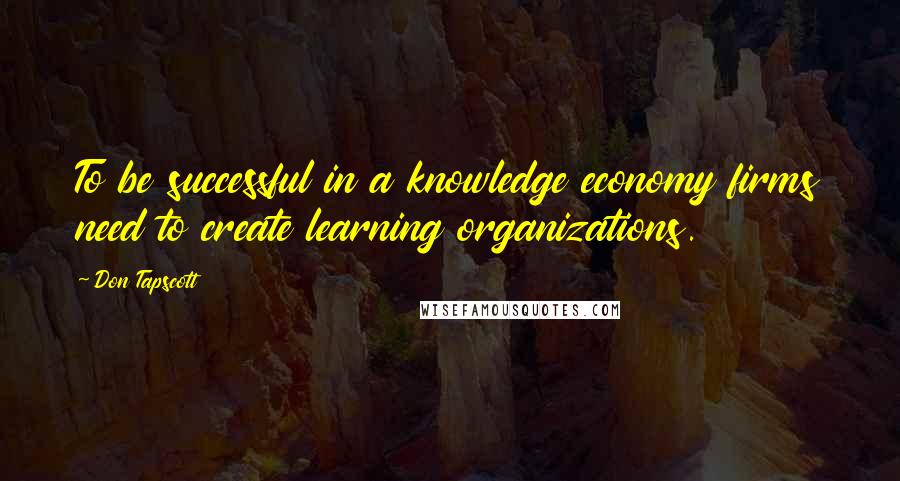 Don Tapscott quotes: To be successful in a knowledge economy firms need to create learning organizations.