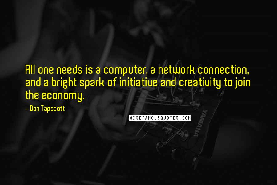 Don Tapscott quotes: All one needs is a computer, a network connection, and a bright spark of initiative and creativity to join the economy.