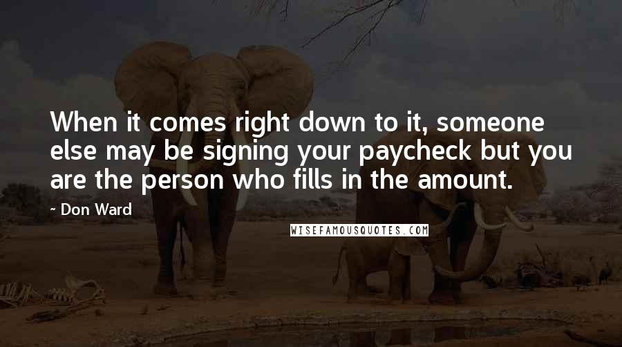 Don Ward quotes: When it comes right down to it, someone else may be signing your paycheck but you are the person who fills in the amount. Don Ward quotes: When it comes right down to it, someone else may be signing your paycheck but you are the person who fills in the amount.