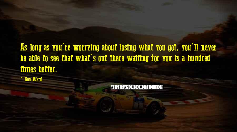 Don Ward quotes: As long as you're worrying about losing what you got, you'll never be able to see that what's out there waiting for you is a hundred times better. Don Ward quotes: As long as you're worrying about losing what you got, you'll never be able to see that what's out there waiting for you is a hundred times better.