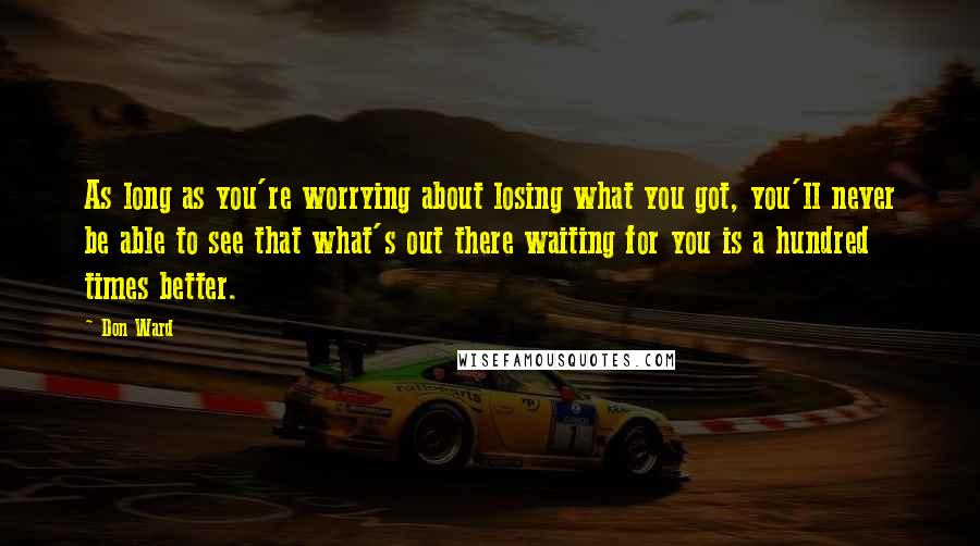 Don Ward quotes: As long as you're worrying about losing what you got, you'll never be able to see that what's out there waiting for you is a hundred times better.