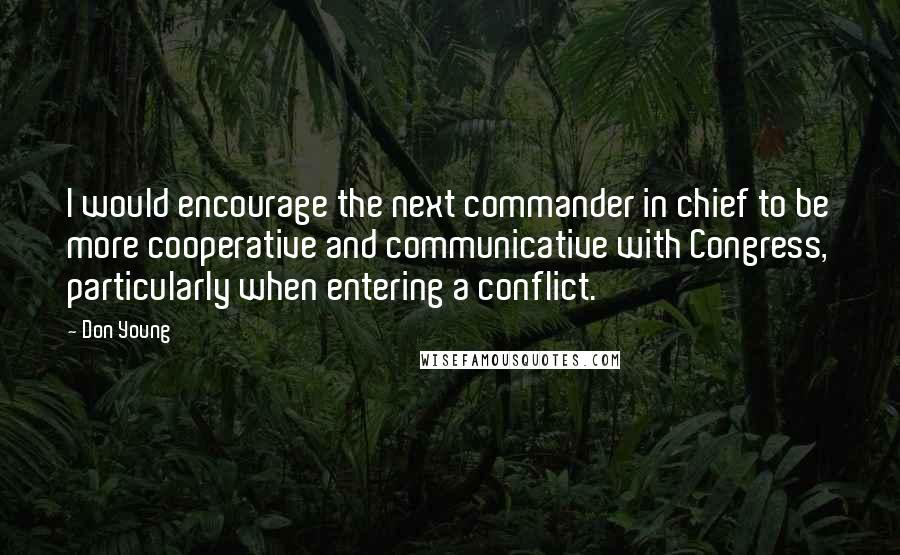 Don Young quotes: I would encourage the next commander in chief to be more cooperative and communicative with Congress, particularly when entering a conflict.