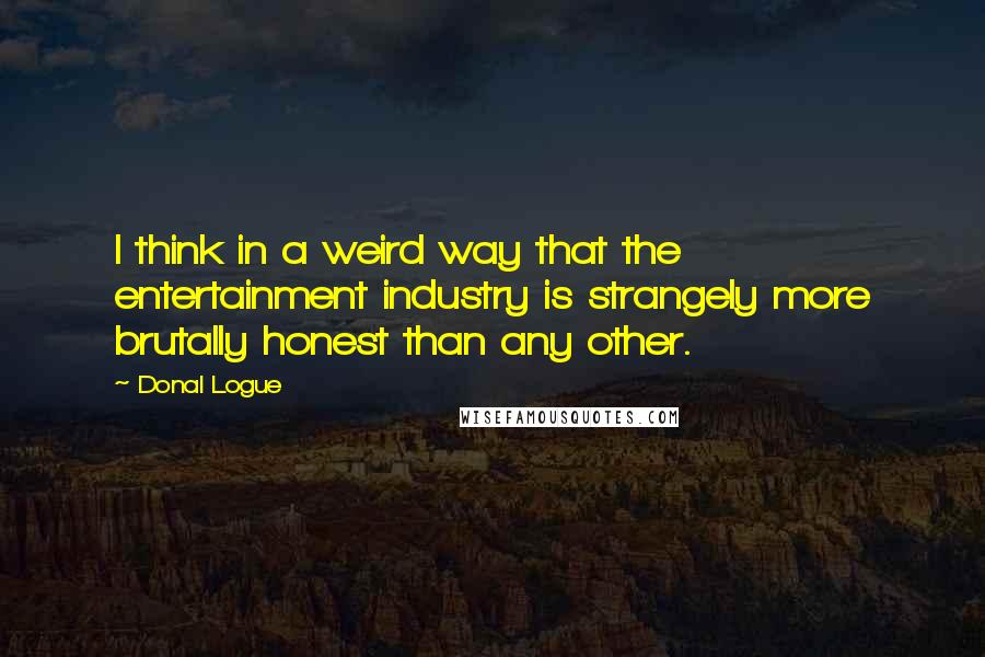 Donal Logue quotes: I think in a weird way that the entertainment industry is strangely more brutally honest than any other.