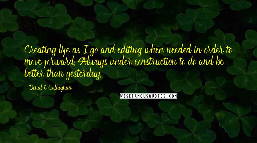 Donal O'Callaghan quotes: Creating life as I go and editing when needed in order to move forward. Always under construction to do and be better than yesterday. Donal O'Callaghan quotes: Creating life as I go and editing when needed in order to move forward. Always under construction to do and be better than yesterday.