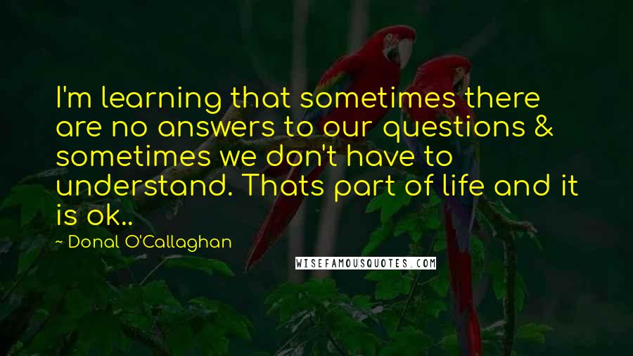 Donal O'Callaghan quotes: I'm learning that sometimes there are no answers to our questions & sometimes we don't have to understand. Thats part of life and it is ok..