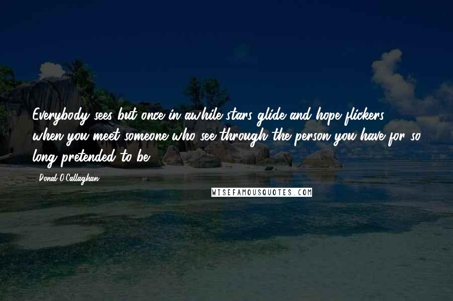 Donal O'Callaghan quotes: Everybody sees but once in awhile stars glide and hope flickers when you meet someone who see through the person you have for so long pretended to be.